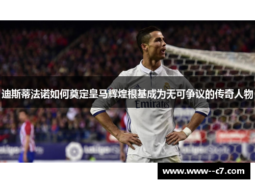 迪斯蒂法诺如何奠定皇马辉煌根基成为无可争议的传奇人物