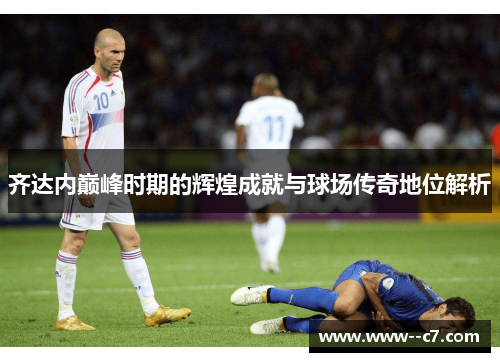 齐达内巅峰时期的辉煌成就与球场传奇地位解析