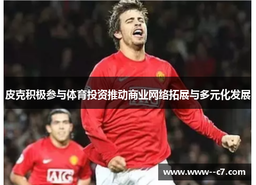 皮克积极参与体育投资推动商业网络拓展与多元化发展
