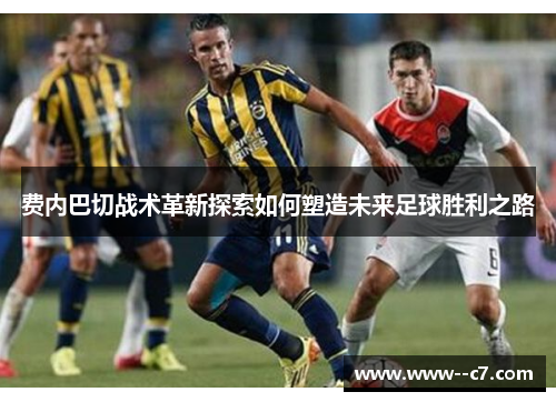 费内巴切战术革新探索如何塑造未来足球胜利之路 费内巴切战术革新探索如何塑造未来足球胜利之路