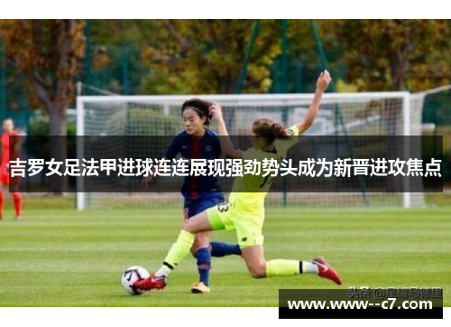 吉罗女足法甲进球连连展现强劲势头成为新晋进攻焦点 吉罗女足法甲进球连连展现强劲势头成为新晋进攻焦点
