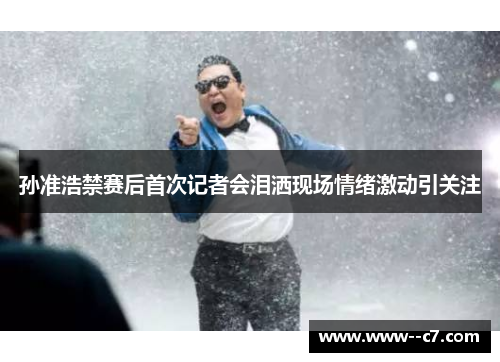 孙准浩禁赛后首次记者会泪洒现场情绪激动引关注 孙准浩禁赛后首次记者会泪洒现场情绪激动引关注